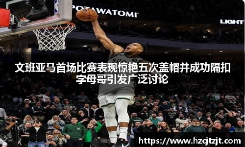 文班亚马首场比赛表现惊艳五次盖帽并成功隔扣字母哥引发广泛讨论