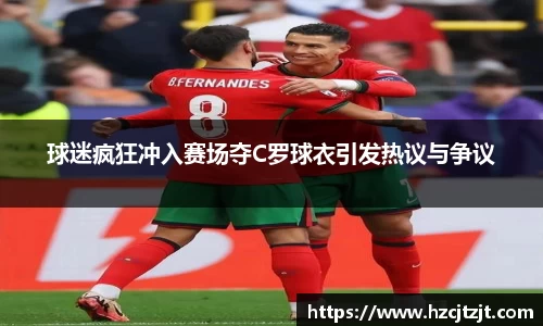 球迷疯狂冲入赛场夺C罗球衣引发热议与争议